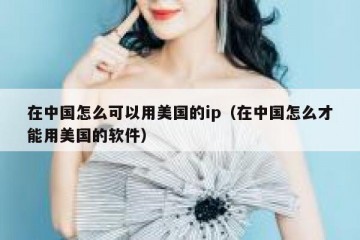 在中国怎么可以用美国的ip（在中国怎么才能用美国的软件）