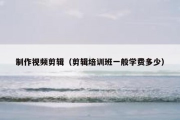 制作视频剪辑（剪辑培训班一般学费多少）
