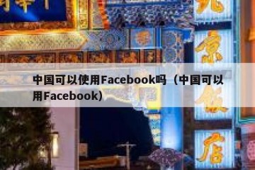 中国可以使用Facebook吗（中国可以用Facebook）