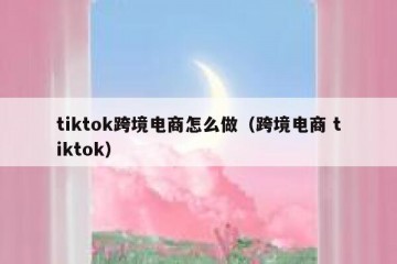 tiktok跨境电商怎么做（跨境电商 tiktok）