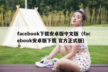 facebook下载安卓版中文版（facebook安卓版下载 官方正式版）