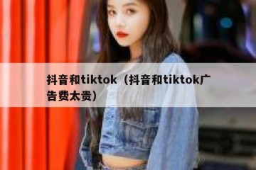 抖音和tiktok（抖音和tiktok广告费太贵）