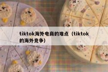 tiktok海外电商的难点（tiktok的海外竞争）