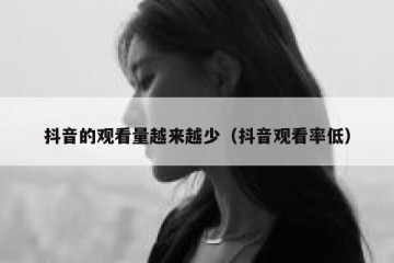抖音的观看量越来越少（抖音观看率低）
