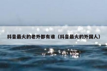 抖音最火的老外都有谁（抖音最火的外国人）