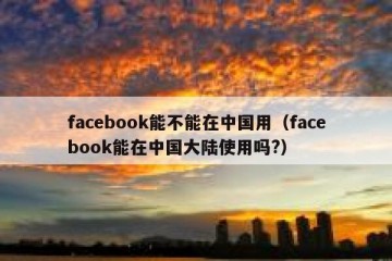facebook能不能在中国用（facebook能在中国大陆使用吗?）