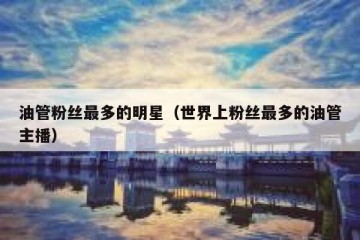油管粉丝最多的明星（世界上粉丝最多的油管主播）