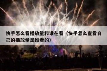 快手怎么看播放量和谁在看（快手怎么查看自己的播放量是谁看的）