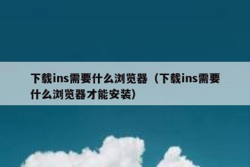 下载ins需要什么浏览器（下载ins需要什么浏览器才能安装）