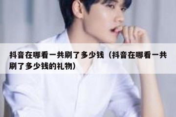 抖音在哪看一共刷了多少钱（抖音在哪看一共刷了多少钱的礼物）
