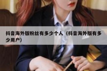 抖音海外版粉丝有多少个人（抖音海外版有多少用户）