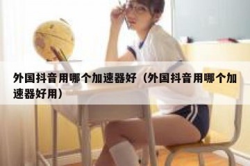 外国抖音用哪个加速器好（外国抖音用哪个加速器好用）