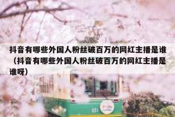 抖音有哪些外国人粉丝破百万的网红主播是谁（抖音有哪些外国人粉丝破百万的网红主播是谁呀）