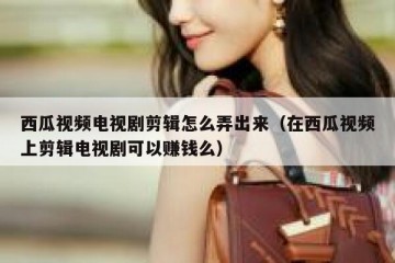 西瓜视频电视剧剪辑怎么弄出来（在西瓜视频上剪辑电视剧可以赚钱么）