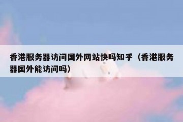 香港服务器访问国外网站快吗知乎（香港服务器国外能访问吗）
