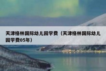 天津格林国际幼儿园学费（天津格林国际幼儿园学费05年）