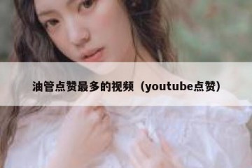 油管点赞最多的视频（youtube点赞）