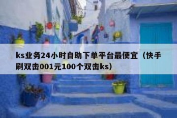 ks业务24小时自助下单平台最便宜（快手刷双击001元100个双击ks）
