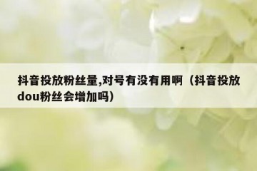 抖音投放粉丝量,对号有没有用啊（抖音投放dou粉丝会增加吗）