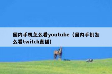国内手机怎么看youtube（国内手机怎么看twitch直播）