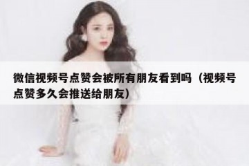 微信视频号点赞会被所有朋友看到吗（视频号点赞多久会推送给朋友）