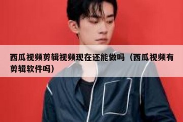 西瓜视频剪辑视频现在还能做吗（西瓜视频有剪辑软件吗）