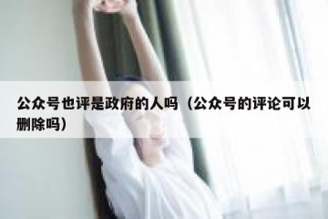公众号也评是政府的人吗（公众号的评论可以删除吗）
