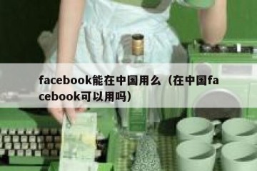 facebook能在中国用么（在中国facebook可以用吗）