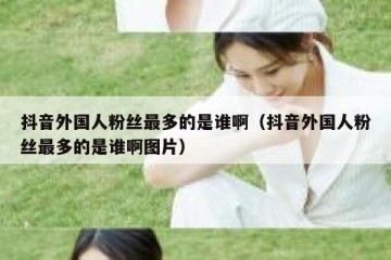 抖音外国人粉丝最多的是谁啊（抖音外国人粉丝最多的是谁啊图片）