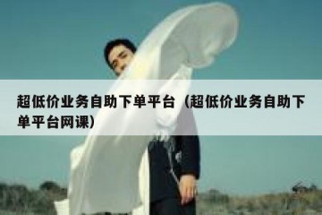 超低价业务自助下单平台（超低价业务自助下单平台网课）