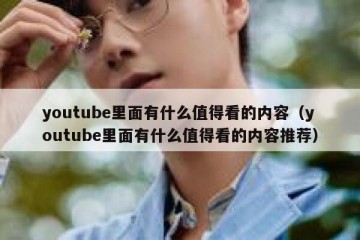 youtube里面有什么值得看的内容（youtube里面有什么值得看的内容推荐）