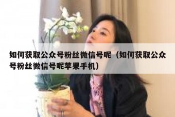 如何获取公众号粉丝微信号呢（如何获取公众号粉丝微信号呢苹果手机）