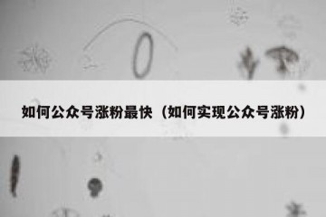 如何公众号涨粉最快（如何实现公众号涨粉）