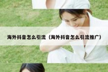 海外抖音怎么引流（海外抖音怎么引流推广）