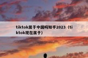 tiktok属于中国吗知乎2023（tiktok现在属于）
