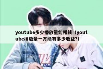 youtube多少播放量能赚钱（youtube播放量一万能有多少收益?）