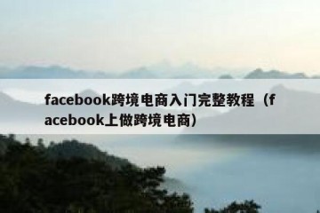 facebook跨境电商入门完整教程（facebook上做跨境电商）