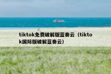 tiktok免费破解版蓝奏云（tiktok国际版破解蓝奏云）