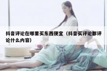 抖音评论在哪里买东西便宜（抖音买评论都评论什么内容）