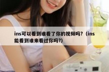 ins可以看到谁看了你的视频吗?（ins能看到谁来看过你吗?）