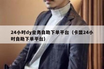 24小时dy业务自助下单平台（卡盟24小时自助下单平台）