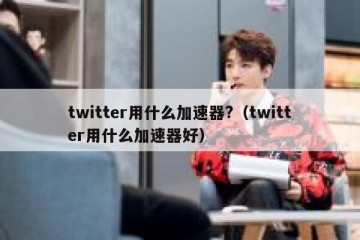twitter用什么加速器?（twitter用什么加速器好）