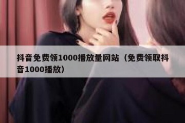 抖音免费领1000播放量网站（免费领取抖音1000播放）