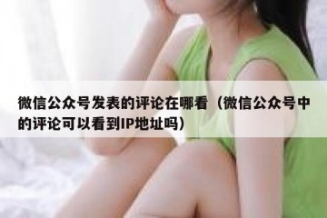 微信公众号发表的评论在哪看（微信公众号中的评论可以看到IP地址吗）
