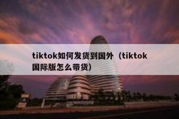 tiktok如何发货到国外（tiktok国际版怎么带货）