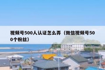 视频号500人认证怎么弄（微信视频号500个粉丝）