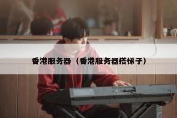香港服务器（香港服务器搭梯子）