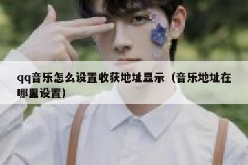 qq音乐怎么设置收获地址显示（音乐地址在哪里设置）