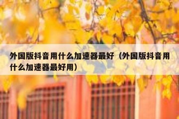 外国版抖音用什么加速器最好（外国版抖音用什么加速器最好用）