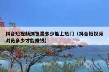 抖音短视频浏览量多少能上热门（抖音短视频浏览多少才能赚钱）